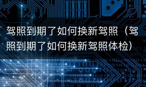 驾照到期了如何换新驾照（驾照到期了如何换新驾照体检）