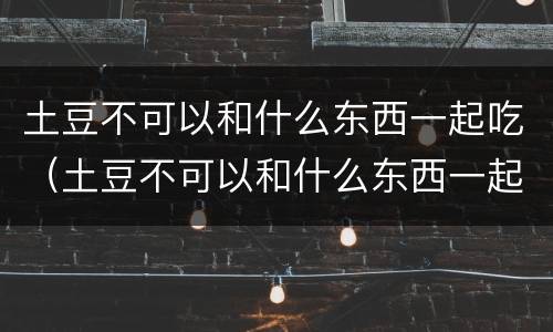 土豆不可以和什么东西一起吃（土豆不可以和什么东西一起吃会中毒）
