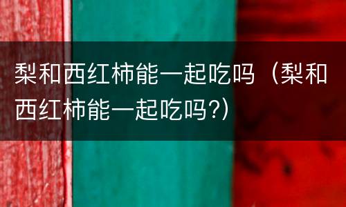 梨和西红柿能一起吃吗（梨和西红柿能一起吃吗?）