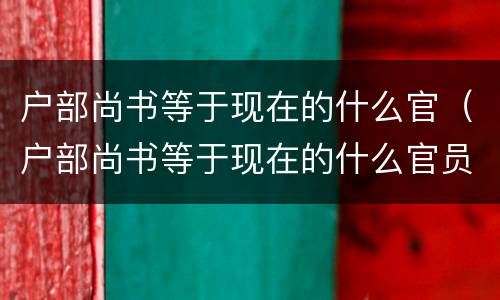 户部尚书等于现在的什么官（户部尚书等于现在的什么官员）