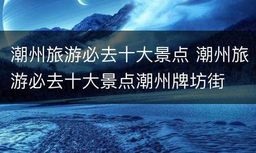 潮州旅游必去十大景点 潮州旅游必去十大景点潮州牌坊街