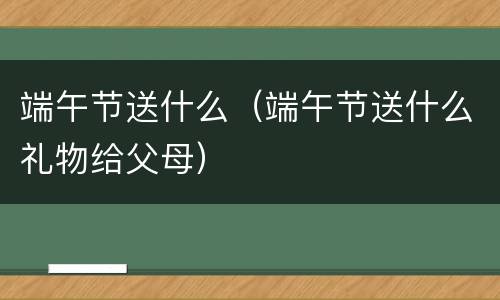 端午节送什么（端午节送什么礼物给父母）
