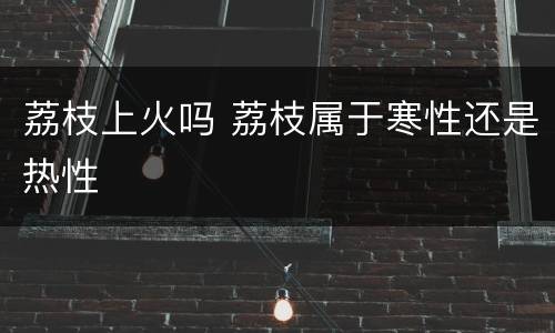 荔枝上火吗 荔枝属于寒性还是热性