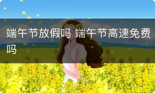 端午节放假吗 端午节高速免费吗
