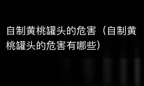 自制黄桃罐头的危害（自制黄桃罐头的危害有哪些）