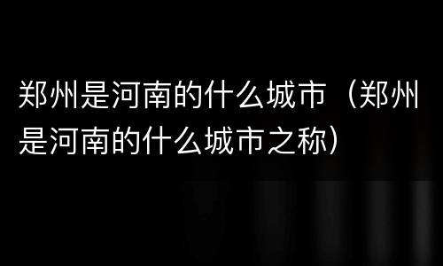 郑州是河南的什么城市（郑州是河南的什么城市之称）