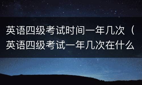 英语四级考试时间一年几次（英语四级考试一年几次在什么时候）