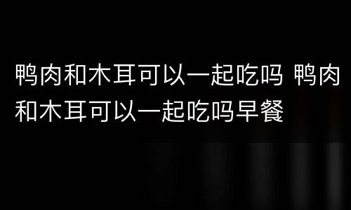 鸭肉和木耳可以一起吃吗 鸭肉和木耳可以一起吃吗早餐