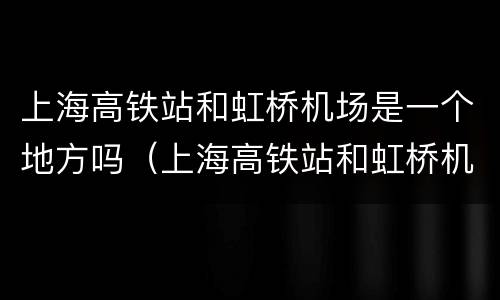 上海高铁站和虹桥机场是一个地方吗（上海高铁站和虹桥机场是一个地方吗现在）