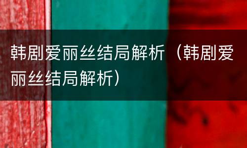 韩剧爱丽丝结局解析（韩剧爱丽丝结局解析）