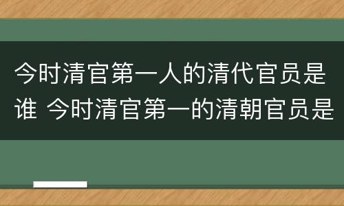 今时清官第一人的清代官员是谁 今时清官第一的清朝官员是谁?