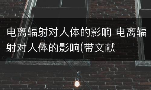 电离辐射对人体的影响 电离辐射对人体的影响(带文献