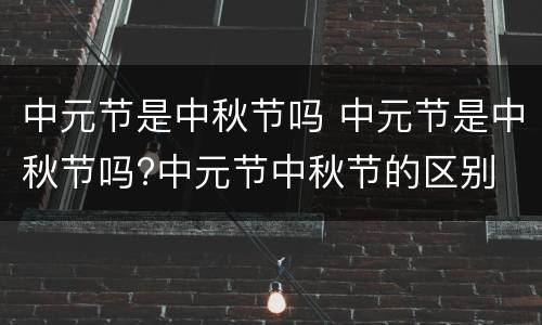 中元节是中秋节吗 中元节是中秋节吗?中元节中秋节的区别