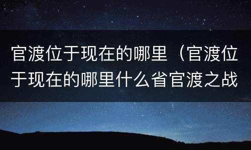 官渡位于现在的哪里（官渡位于现在的哪里什么省官渡之战）