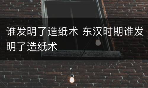 谁发明了造纸术 东汉时期谁发明了造纸术