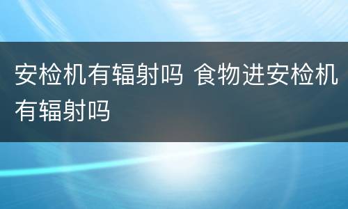 安检机有辐射吗 食物进安检机有辐射吗