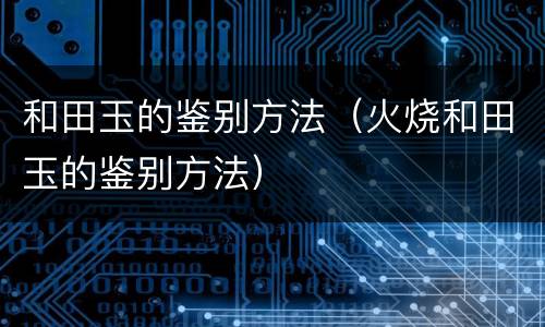 和田玉的鉴别方法（火烧和田玉的鉴别方法）