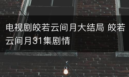 电视剧皎若云间月大结局 皎若云间月31集剧情