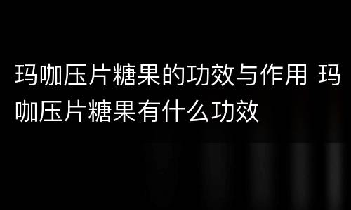 玛咖压片糖果的功效与作用 玛咖压片糖果有什么功效