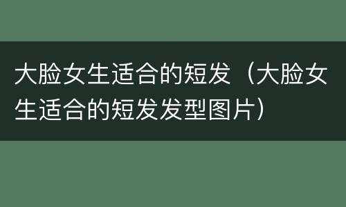 大脸女生适合的短发（大脸女生适合的短发发型图片）