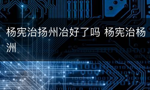 杨宪治扬州冶好了吗 杨宪治杨洲