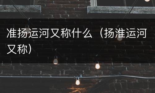 准扬运河又称什么（扬淮运河又称）