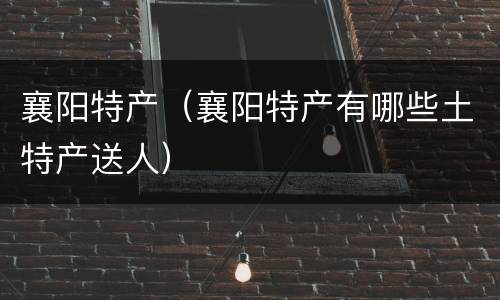 襄阳特产（襄阳特产有哪些土特产送人）