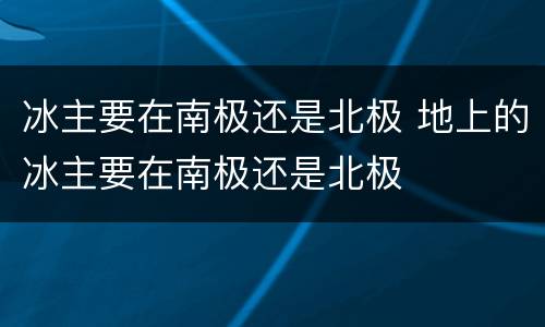 冰主要在南极还是北极 地上的冰主要在南极还是北极