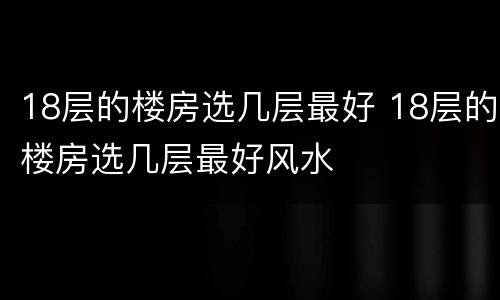 18层的楼房选几层最好 18层的楼房选几层最好风水