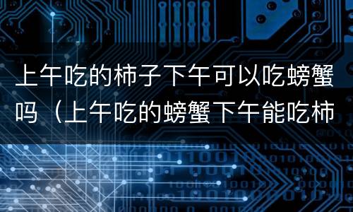 上午吃的柿子下午可以吃螃蟹吗（上午吃的螃蟹下午能吃柿子吗）