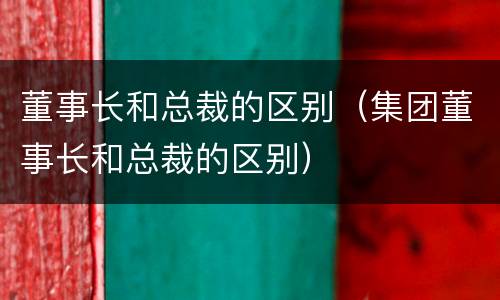 董事长和总裁的区别（集团董事长和总裁的区别）