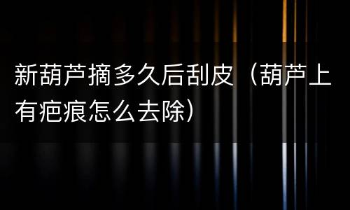 新葫芦摘多久后刮皮（葫芦上有疤痕怎么去除）