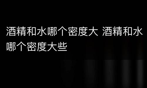 酒精和水哪个密度大 酒精和水哪个密度大些