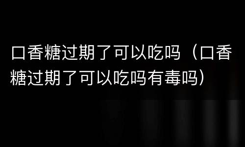 口香糖过期了可以吃吗（口香糖过期了可以吃吗有毒吗）