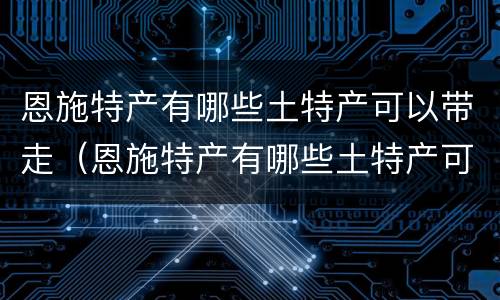 恩施特产有哪些土特产可以带走（恩施特产有哪些土特产可以带走吃的）