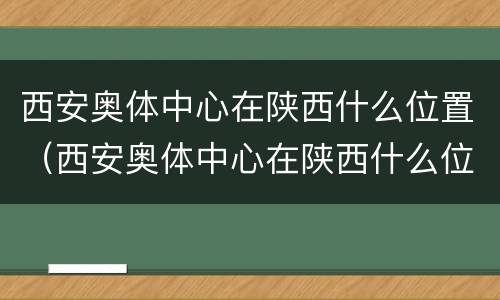 西安奥体中心在陕西什么位置（西安奥体中心在陕西什么位置呀）