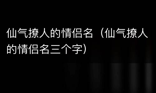 仙气撩人的情侣名（仙气撩人的情侣名三个字）
