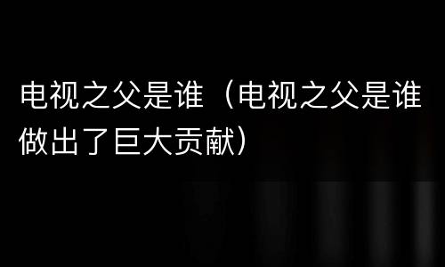 电视之父是谁（电视之父是谁做出了巨大贡献）