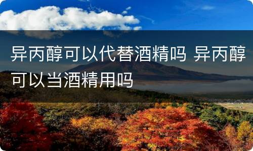 异丙醇可以代替酒精吗 异丙醇可以当酒精用吗
