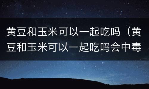 黄豆和玉米可以一起吃吗（黄豆和玉米可以一起吃吗会中毒吗）