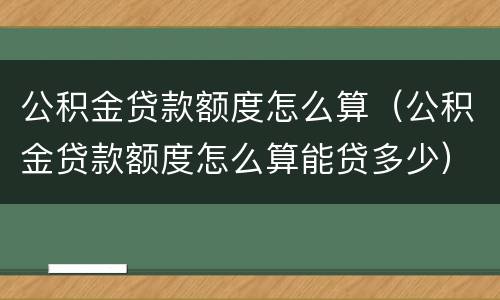 公积金贷款额度怎么算（公积金贷款额度怎么算能贷多少）