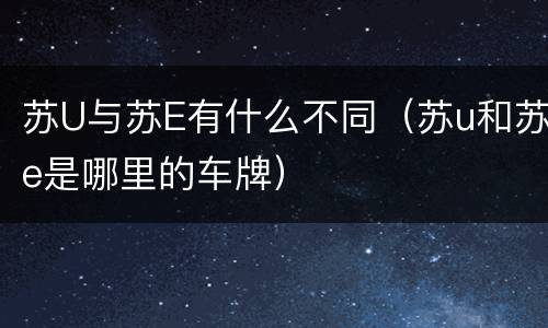 苏U与苏E有什么不同（苏u和苏e是哪里的车牌）