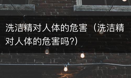 洗洁精对人体的危害（洗洁精对人体的危害吗?）