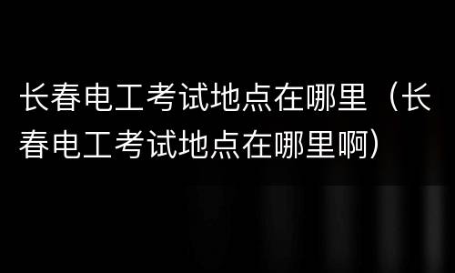 长春电工考试地点在哪里（长春电工考试地点在哪里啊）