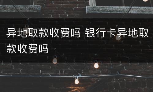 异地取款收费吗 银行卡异地取款收费吗