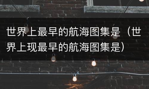 世界上最早的航海图集是（世界上现最早的航海图集是）