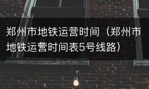 郑州市地铁运营时间（郑州市地铁运营时间表5号线路）