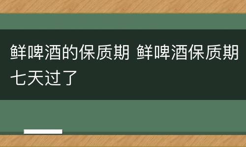 鲜啤酒的保质期 鲜啤酒保质期七天过了