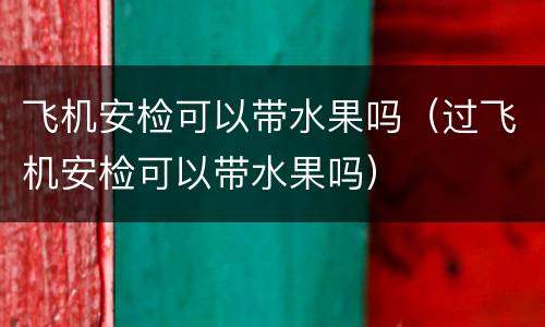 飞机安检可以带水果吗（过飞机安检可以带水果吗）