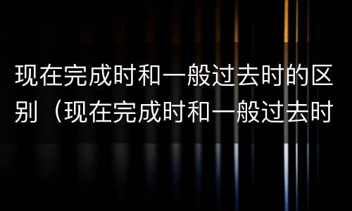 现在完成时和一般过去时的区别（现在完成时和一般过去时的区别例句）